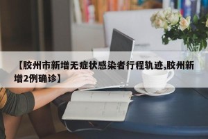 【胶州市新增无症状感染者行程轨迹,胶州新增2例确诊】