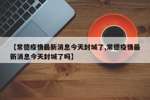 【常德疫情最新消息今天封城了,常德疫情最新消息今天封城了吗】