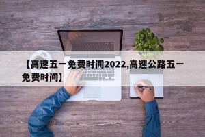 【高速五一免费时间2022,高速公路五一免费时间】