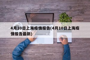 4月10日上海疫情报告(4月10日上海疫情报告最新)