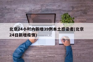 北京24小时内新增39例本土感染者(北京24日新增疫情)