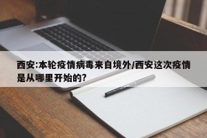 西安:本轮疫情病毒来自境外/西安这次疫情是从哪里开始的?