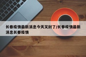 长春疫情最新消息今天又封了/长春疫情最新消息长春疫情