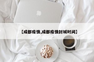 【成都疫情,成都疫情封城时间】