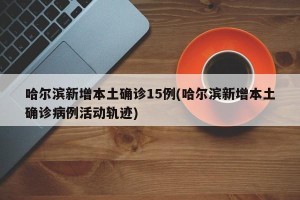 哈尔滨新增本土确诊15例(哈尔滨新增本土确诊病例活动轨迹)