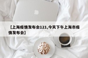 【上海疫情发布会121,今天下午上海市疫情发布会】