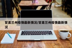 甘肃兰州疫情最新情况/甘肃兰州疫情最新情况