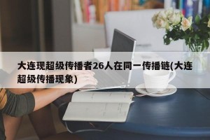 大连现超级传播者26人在同一传播链(大连超级传播现象)