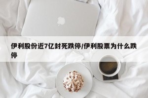 伊利股份近7亿封死跌停/伊利股票为什么跌停