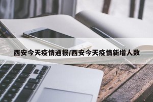 西安今天疫情通报/西安今天疫情新增人数
