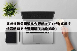郑州疫情最新消息今天新增了15例(郑州疫情最新消息今天新增了15例病例)