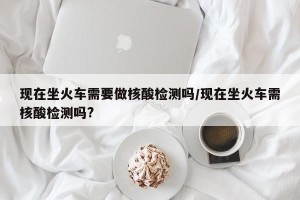 现在坐火车需要做核酸检测吗/现在坐火车需核酸检测吗?