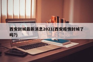 西安封城最新消息2021(西安疫情封城了吗?)