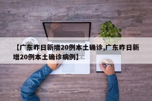 【广东昨日新增20例本土确诊,广东昨日新增20例本土确诊病例】
