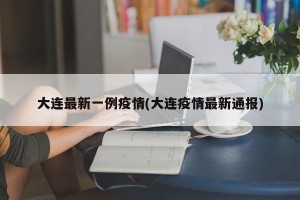 大连最新一例疫情(大连疫情最新通报)