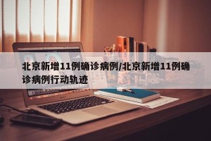 北京新增11例确诊病例/北京新增11例确诊病例行动轨迹