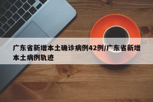 广东省新增本土确诊病例42例/广东省新增本土病例轨迹