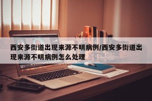 西安多街道出现来源不明病例/西安多街道出现来源不明病例怎么处理
