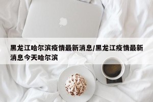 黑龙江哈尔滨疫情最新消息/黑龙江疫情最新消息今天哈尔滨