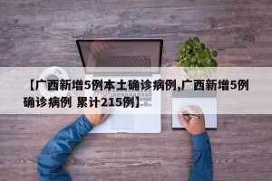 【广西新增5例本土确诊病例,广西新增5例确诊病例 累计215例】