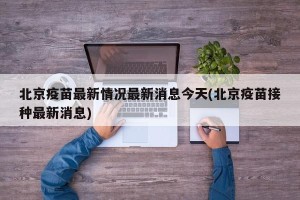 北京疫苗最新情况最新消息今天(北京疫苗接种最新消息)