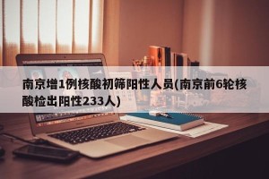 南京增1例核酸初筛阳性人员(南京前6轮核酸检出阳性233人)