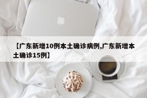 【广东新增10例本土确诊病例,广东新增本土确诊15例】