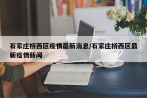 石家庄桥西区疫情最新消息/石家庄桥西区最新疫情新闻