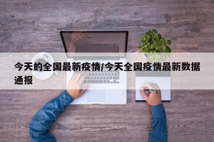 今天的全国最新疫情/今天全国疫情最新数据通报