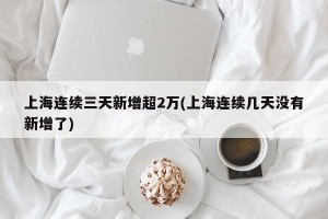 上海连续三天新增超2万(上海连续几天没有新增了)