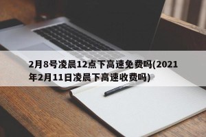 2月8号凌晨12点下高速免费吗(2021年2月11日凌晨下高速收费吗)