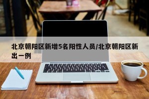 北京朝阳区新增5名阳性人员/北京朝阳区新出一例
