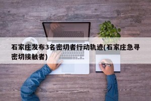 石家庄发布3名密切者行动轨迹(石家庄急寻密切接触者)