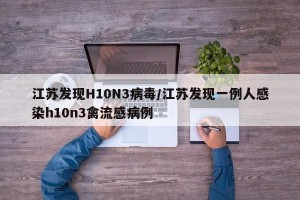 江苏发现H10N3病毒/江苏发现一例人感染h10n3禽流感病例