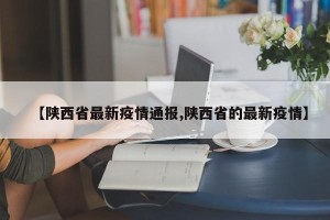 【陕西省最新疫情通报,陕西省的最新疫情】