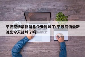 宁波疫情最新消息今天封城了(宁波疫情最新消息今天封城了吗)