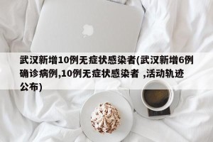 武汉新增10例无症状感染者(武汉新增6例确诊病例,10例无症状感染者 ,活动轨迹公布)