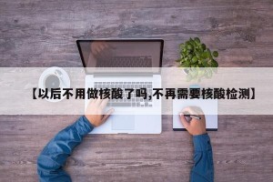 【以后不用做核酸了吗,不再需要核酸检测】