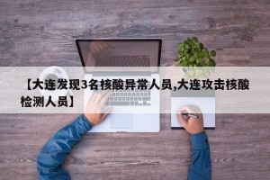 【大连发现3名核酸异常人员,大连攻击核酸检测人员】