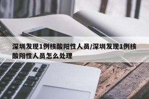 深圳发现1例核酸阳性人员/深圳发现1例核酸阳性人员怎么处理