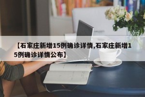 【石家庄新增15例确诊详情,石家庄新增15例确诊详情公布】