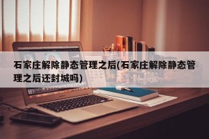 石家庄解除静态管理之后(石家庄解除静态管理之后还封城吗)