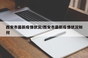西安市最新疫情状况/西安市最新疫情状况如何