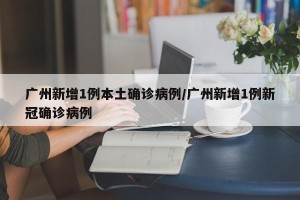 广州新增1例本土确诊病例/广州新增1例新冠确诊病例