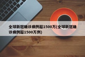 全球新冠确诊病例超1500万(全球新冠确诊病例超1500万例)