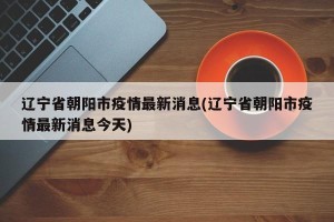 辽宁省朝阳市疫情最新消息(辽宁省朝阳市疫情最新消息今天)