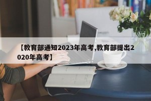 【教育部通知2023年高考,教育部提出2020年高考】