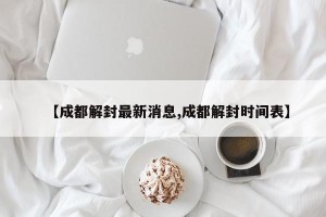【成都解封最新消息,成都解封时间表】
