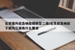 北京提升应急响应级别至二级/北京应急响应下调为三级有什么要求