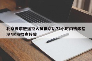 北京要求进返京人员抵京后72小时内核酸检测/返京检查核酸